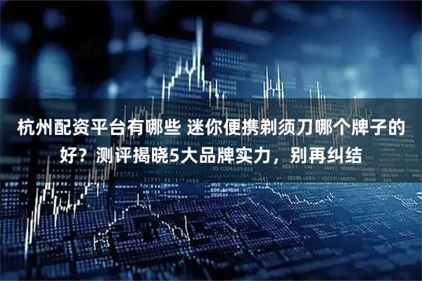 杭州配资平台有哪些 迷你便携剃须刀哪个牌子的好？测评揭晓5大品牌实力，别再纠结