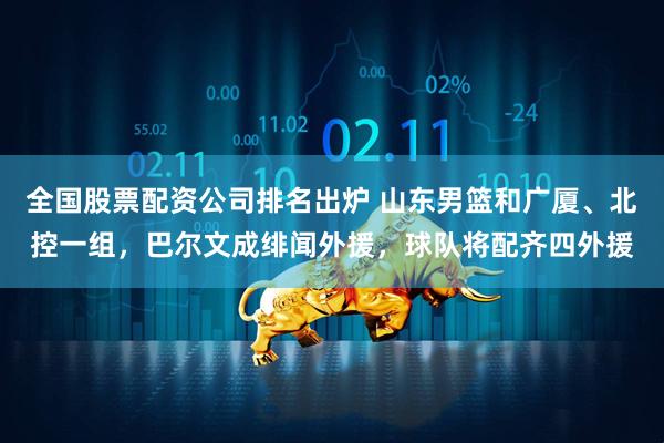 全国股票配资公司排名出炉 山东男篮和广厦、北控一组，巴尔文成绯闻外援，球队将配齐四外援