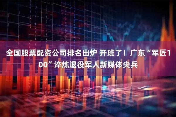 全国股票配资公司排名出炉 开班了！广东“军匠100”淬炼退役军人新媒体尖兵