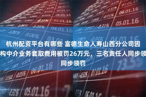 杭州配资平台有哪些 富德生命人寿山西分公司因虚构中介业务套取费用被罚26万元，三名责任人同步领罚