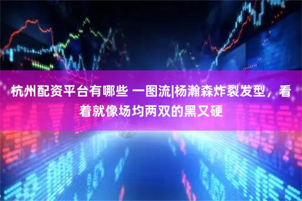 杭州配资平台有哪些 一图流|杨瀚森炸裂发型，看着就像场均两双的黑又硬