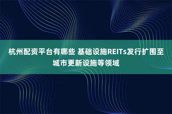 杭州配资平台有哪些 基础设施REITs发行扩围至城市更新设施等领域