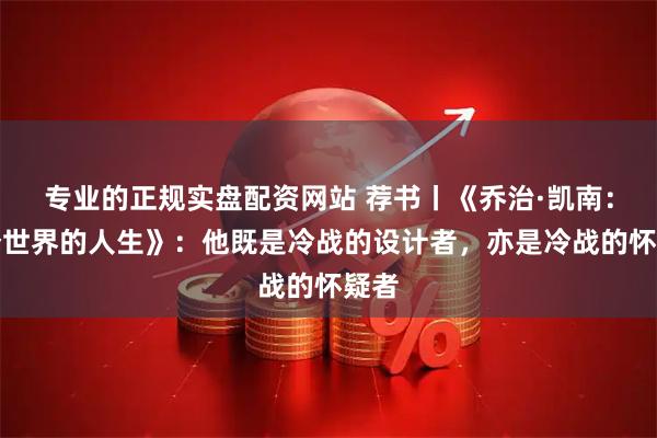 专业的正规实盘配资网站 荐书丨《乔治·凯南：两个世界的人生》：他既是冷战的设计者，亦是冷战的怀疑者