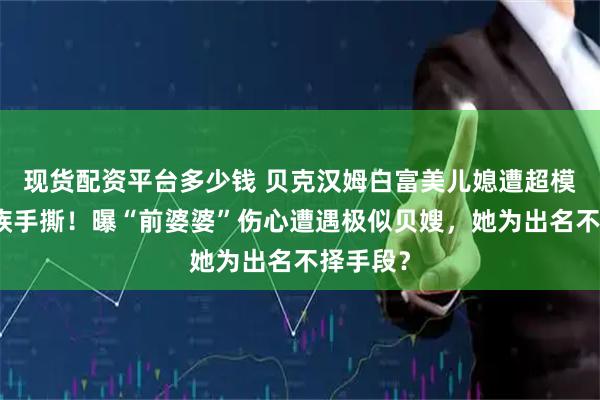 现货配资平台多少钱 贝克汉姆白富美儿媳遭超模前任家族手撕！曝“前婆婆”伤心遭遇极似贝嫂，她为出名不择手段？