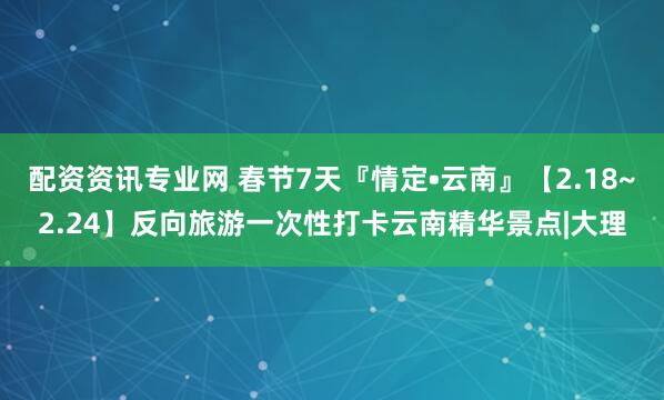 配资资讯专业网 春节7天『情定•云南』【2.18~2.24】反向旅游一次性打卡云南精华景点|大理