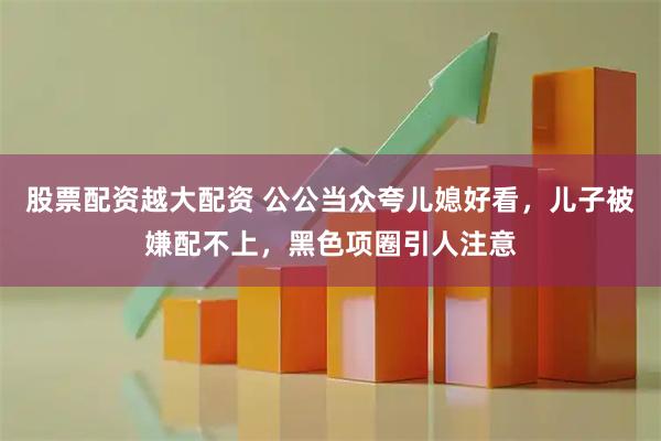 股票配资越大配资 公公当众夸儿媳好看，儿子被嫌配不上，黑色项圈引人注意