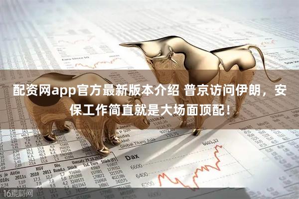 配资网app官方最新版本介绍 普京访问伊朗，安保工作简直就是大场面顶配！