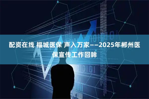 配资在线 福城医保 声入万家——2025年郴州医保宣传工作回眸