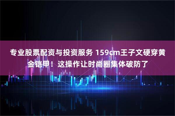 专业股票配资与投资服务 159cm王子文硬穿黄金铠甲！这操作让时尚圈集体破防了