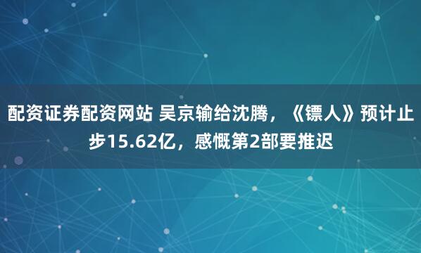 配资证券配资网站 吴京输给沈腾，《镖人》预计止步15.62亿，感慨第2部要推迟