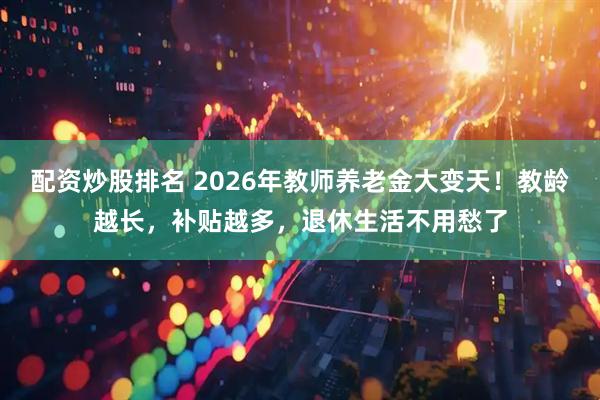 配资炒股排名 2026年教师养老金大变天！教龄越长，补贴越多，退休生活不用愁了