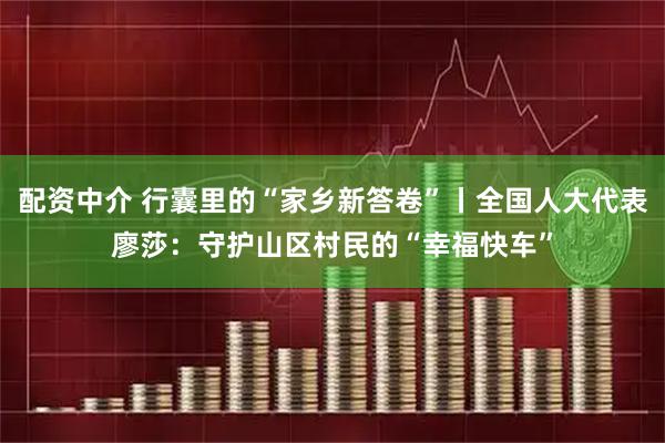 配资中介 行囊里的“家乡新答卷”丨全国人大代表廖莎：守护山区村民的“幸福快车”