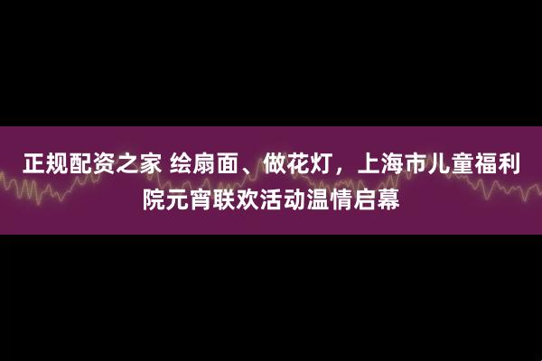 正规配资之家 绘扇面、做花灯，上海市儿童福利院元宵联欢活动温情启幕