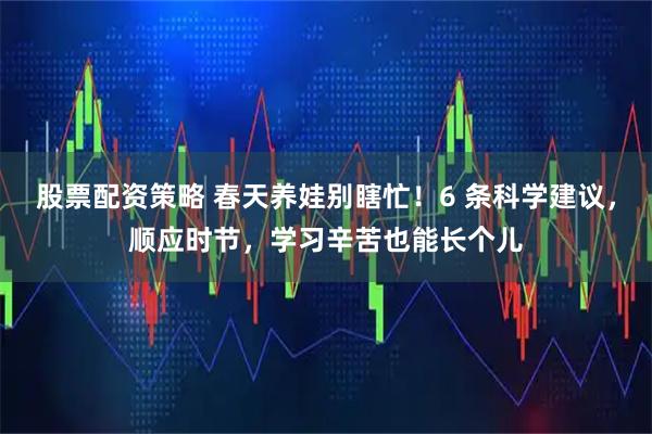 股票配资策略 春天养娃别瞎忙！6 条科学建议，顺应时节，学习辛苦也能长个儿