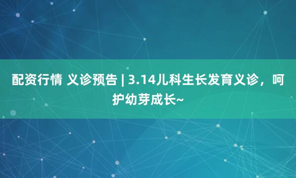 配资行情 义诊预告 | 3.14儿科生长发育义诊，呵护幼芽成长~