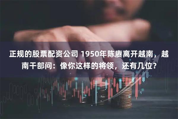 正规的股票配资公司 1950年陈赓离开越南，越南干部问：像你这样的将领，还有几位？