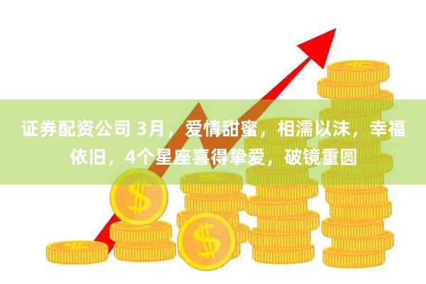 证券配资公司 3月，爱情甜蜜，相濡以沫，幸福依旧，4个星座喜得挚爱，破镜重圆