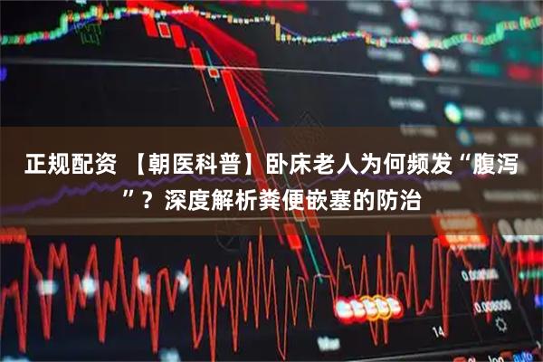 正规配资 【朝医科普】卧床老人为何频发“腹泻”？深度解析粪便嵌塞的防治