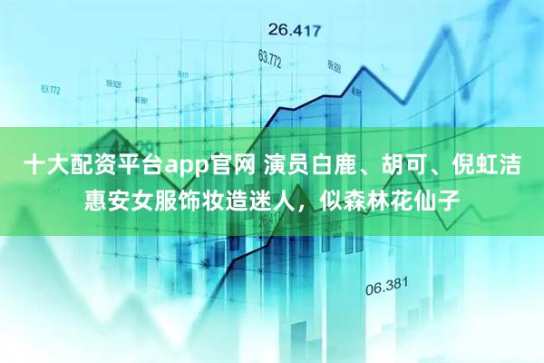 十大配资平台app官网 演员白鹿、胡可、倪虹洁惠安女服饰妆造迷人，似森林花仙子